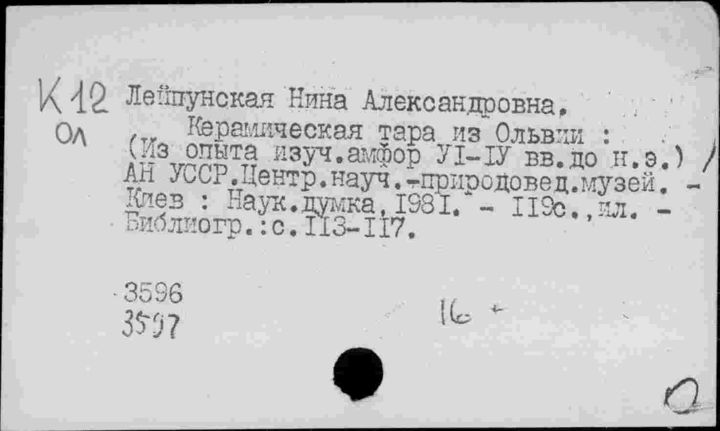 ﻿К 42 Лвйпунская Нина Алексанцоовна Од
Керамическая тара из" Ольвии :
опыта изуч.амфор УМУ вв.до н.э.) ) Ан УССР.центр.науч.тприродовед.музей. -Киев : Наук.думка, 1981. - П9с.,ил. -
■3596
3^?